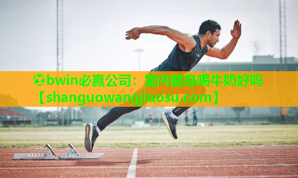 ⚽bwin必赢公司：室内健身喝牛奶好吗