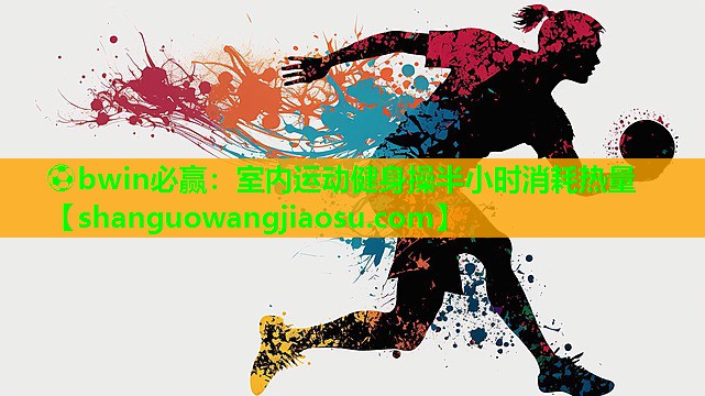 ⚽bwin必赢:室内运动健身操半小时消耗热量