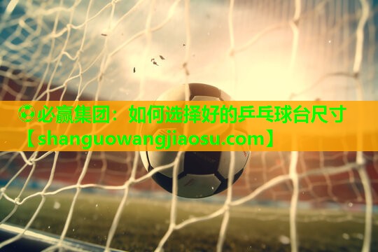 ⚽必赢集团:如何选择好的乒乓球台尺寸